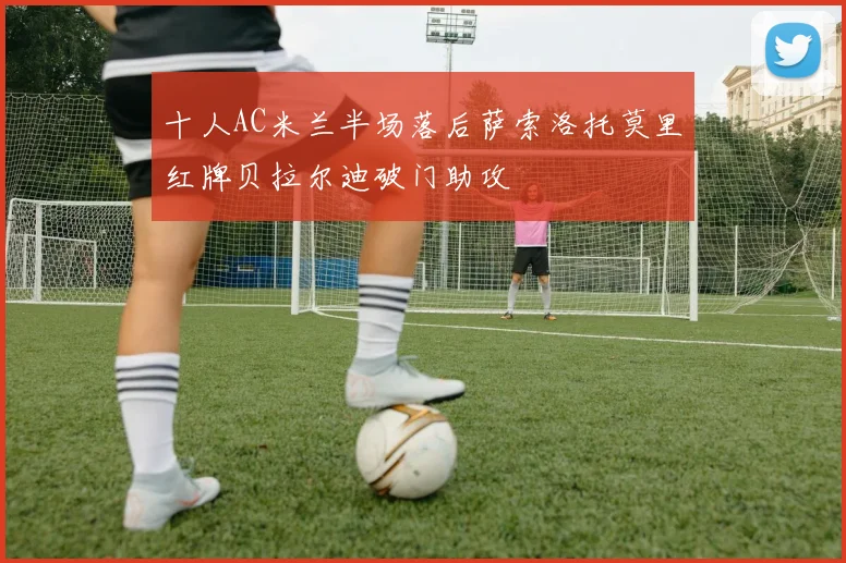 十人AC米兰半场落后萨索洛托莫里红牌贝拉尔迪破门助攻